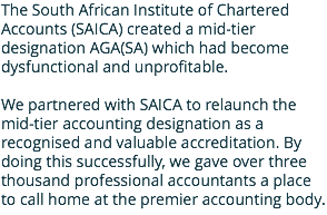 The South African Institute of Chartered Accounts (SAICA) created a mid-tier designation AGA(SA) which had become dysfunctional and unprofitable. We partnered with SAICA to relaunch the mid-tier accounting designation as a recognised and valuable accreditation. By doing this successfully, we gave over three thousand professional accountants a place to call home at the premier accounting body. 
