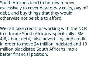 South Africans tend to borrow money excessively to cover day-to-day costs, pay off debt, and buy things that they would otherwise not be able to afford. We can take credit for working with the NCR to educate South Africans, specifically LSM 4-6, about debt, false advertising and credit in order to move 24 million indebted and 10 million blacklisted South Africans into a better financial position.