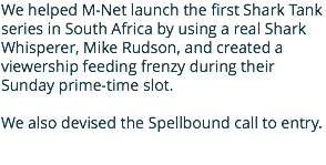 We helped M-Net launch the first Shark Tank series in South Africa by using a real Shark Whisperer, Mike Rudson, and created a viewership feeding frenzy during their Sunday prime-time slot. We also devised the Spellbound call to entry.