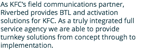 As KFC’s field communications partner, Riverbed provides BTL and activation solutions for KFC. As a truly integrated full service agency we are able to provide turnkey solutions from concept through to implementation.