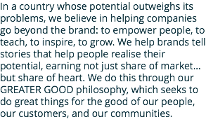 In a country whose potential outweighs its problems, we believe in helping companies go beyond the brand: to empower people, to teach, to inspire, to grow. We help brands tell stories that help people realise their potential, earning not just share of market… but share of heart. We do this through our GREATER GOOD philosophy, which seeks to do great things for the good of our people, our customers, and our communities.