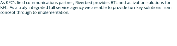 As KFC’s field communications partner, Riverbed provides BTL and activation solutions for KFC. As a truly integrated full service agency we are able to provide turnkey solutions from concept through to implementation.
