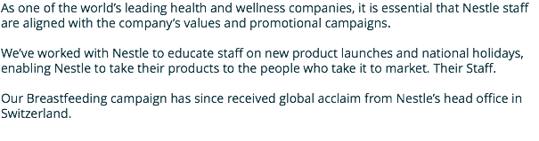 As one of the world’s leading health and wellness companies, it is essential that Nestle staff are aligned with the company’s values and promotional campaigns. We’ve worked with Nestle to educate staff on new product launches and national holidays, enabling Nestle to take their products to the people who take it to market. Their Staff. Our Breastfeeding campaign has since received global acclaim from Nestle’s head office in Switzerland.