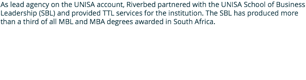 As lead agency on the UNISA account, Riverbed partnered with the UNISA School of Business Leadership (SBL) and provided TTL services for the institution. The SBL has produced more than a third of all MBL and MBA degrees awarded in South Africa. 