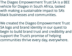 The Diageo Empowerment Trust SA is a BEE vehicle for Diageo in South Africa, tasked with making a sustainable impact to SA’s black businesses and communities. We created the Diageo Empowerment Trust SA logo and brand identity in our quest to begin to build brand trust and credibility and support the Trust’s promise of helping communities thrive every day, everywhere.