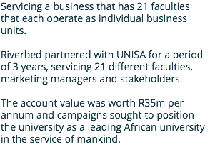 Servicing a business that has 21 faculties that each operate as individual business units. Riverbed partnered with UNISA for a period of 3 years, servicing 21 different faculties, marketing managers and stakeholders. The account value was worth R35m per annum and campaigns sought to position the university as a leading African university in the service of mankind.