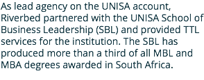 As lead agency on the UNISA account, Riverbed partnered with the UNISA School of Business Leadership (SBL) and provided TTL services for the institution. The SBL has produced more than a third of all MBL and MBA degrees awarded in South Africa. 